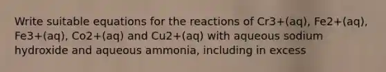 Write suitable equations for the reactions of Cr3+(aq), Fe2+(aq), Fe3+(aq), Co2+(aq) and Cu2+(aq) with aqueous sodium hydroxide and aqueous ammonia, including in excess