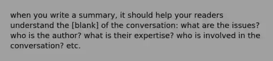 when you write a summary, it should help your readers understand the [blank] of the conversation: what are the issues? who is the author? what is their expertise? who is involved in the conversation? etc.