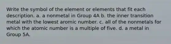 Write the symbol of the element or elements that fit each description. a. a nonmetal in Group 4A b. the inner transition metal with the lowest aromic number. c. all of the nonmetals for which the atomic number is a multiple of five. d. a metal in Group 5A.