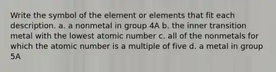 Write the symbol of the element or elements that fit each description. a. a nonmetal in group 4A b. the inner transition metal with the lowest atomic number c. all of the nonmetals for which the atomic number is a multiple of five d. a metal in group 5A