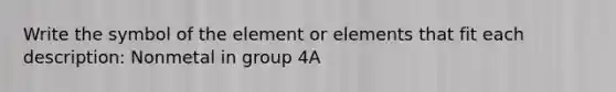 Write the symbol of the element or elements that fit each description: Nonmetal in group 4A