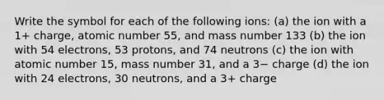 Write the symbol for each of the following ions: (a) the ion with a 1+ charge, atomic number 55, and mass number 133 (b) the ion with 54 electrons, 53 protons, and 74 neutrons (c) the ion with atomic number 15, mass number 31, and a 3− charge (d) the ion with 24 electrons, 30 neutrons, and a 3+ charge