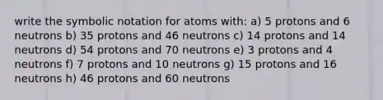 write the symbolic notation for atoms with: a) 5 protons and 6 neutrons b) 35 protons and 46 neutrons c) 14 protons and 14 neutrons d) 54 protons and 70 neutrons e) 3 protons and 4 neutrons f) 7 protons and 10 neutrons g) 15 protons and 16 neutrons h) 46 protons and 60 neutrons