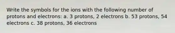 Write the symbols for the ions with the following number of protons and electrons: a. 3 protons, 2 electrons b. 53 protons, 54 electrons c. 38 protons, 36 electrons