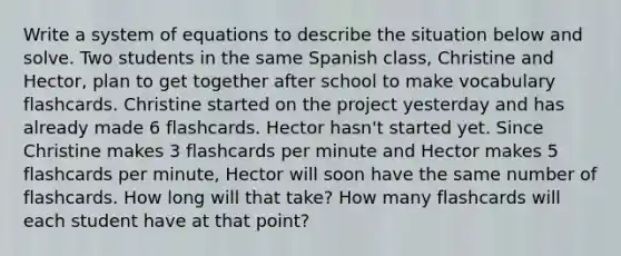 Write a system of equations to describe the situation below and solve. Two students in the same Spanish class, Christine and Hector, plan to get together after school to make vocabulary flashcards. Christine started on the project yesterday and has already made 6 flashcards. Hector hasn't started yet. Since Christine makes 3 flashcards per minute and Hector makes 5 flashcards per minute, Hector will soon have the same number of flashcards. How long will that take? How many flashcards will each student have at that point?