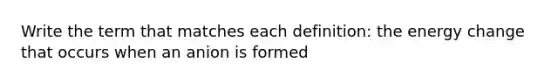 Write the term that matches each definition: the energy change that occurs when an anion is formed