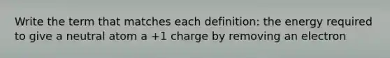 Write the term that matches each definition: the energy required to give a neutral atom a +1 charge by removing an electron