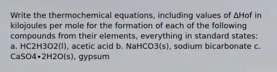 Write the thermochemical equations, including values of ∆Hof in kilojoules per mole for the formation of each of the following compounds from their elements, everything in standard states: a. HC2H3O2(l), acetic acid b. NaHCO3(s), sodium bicarbonate c. CaSO4∙2H2O(s), gypsum