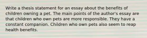 Write a thesis statement for an essay about the benefits of children owning a pet. The main points of the author's essay are that children who own pets are more responsible. They have a constant companion. Children who own pets also seem to reap health benefits.