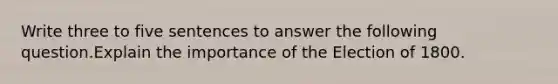 Write three to five sentences to answer the following question.Explain the importance of the Election of 1800.