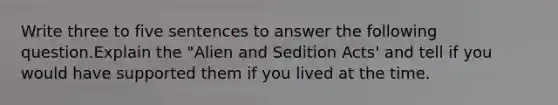 Write three to five sentences to answer the following question.Explain the "Alien and Sedition Acts' and tell if you would have supported them if you lived at the time.