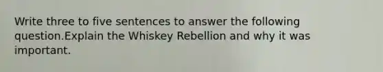 Write three to five sentences to answer the following question.Explain the Whiskey Rebellion and why it was important.