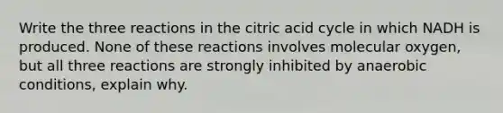 Write the three reactions in the citric acid cycle in which NADH is produced. None of these reactions involves molecular oxygen, but all three reactions are strongly inhibited by anaerobic conditions, explain why.