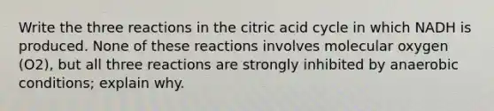 Write the three reactions in the citric acid cycle in which NADH is produced. None of these reactions involves molecular oxygen (O2), but all three reactions are strongly inhibited by anaerobic conditions; explain why.