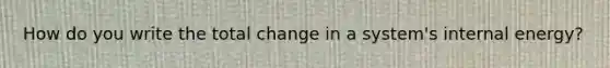 How do you write the total change in a system's internal energy?