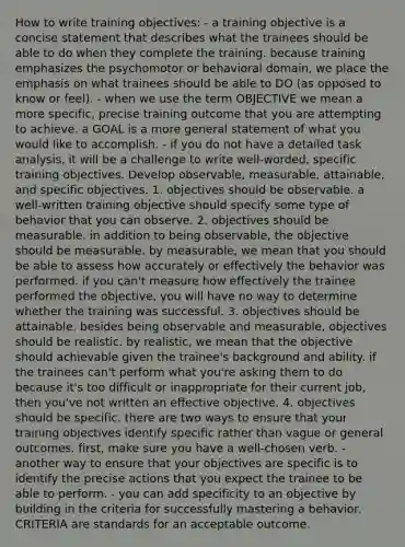 How to write training objectives: - a training objective is a concise statement that describes what the trainees should be able to do when they complete the training. because training emphasizes the psychomotor or behavioral domain, we place the emphasis on what trainees should be able to DO (as opposed to know or feel). - when we use the term OBJECTIVE we mean a more specific, precise training outcome that you are attempting to achieve. a GOAL is a more general statement of what you would like to accomplish. - if you do not have a detailed task analysis, it will be a challenge to write well-worded, specific training objectives. Develop observable, measurable, attainable, and specific objectives. 1. objectives should be observable. a well-written training objective should specify some type of behavior that you can observe. 2. objectives should be measurable. in addition to being observable, the objective should be measurable. by measurable, we mean that you should be able to assess how accurately or effectively the behavior was performed. if you can't measure how effectively the trainee performed the objective, you will have no way to determine whether the training was successful. 3. objectives should be attainable. besides being observable and measurable, objectives should be realistic. by realistic, we mean that the objective should achievable given the trainee's background and ability. if the trainees can't perform what you're asking them to do because it's too difficult or inappropriate for their current job, then you've not written an effective objective. 4. objectives should be specific. there are two ways to ensure that your training objectives identify specific rather than vague or general outcomes. first, make sure you have a well-chosen verb. - another way to ensure that your objectives are specific is to identify the precise actions that you expect the trainee to be able to perform. - you can add specificity to an objective by building in the criteria for successfully mastering a behavior. CRITERIA are standards for an acceptable outcome.