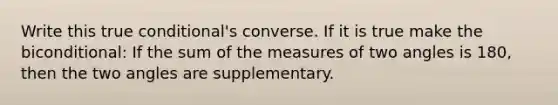 Write this true conditional's converse. If it is true make the biconditional: If the sum of the measures of two angles is 180, then the two angles are supplementary.