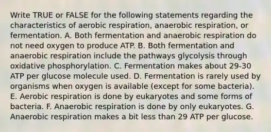 Write TRUE or FALSE for the following statements regarding the characteristics of aerobic respiration, anaerobic respiration, or fermentation. A. Both fermentation and anaerobic respiration do not need oxygen to produce ATP. B. Both fermentation and anaerobic respiration include the pathways glycolysis through oxidative phosphorylation. C. Fermentation makes about 29-30 ATP per glucose molecule used. D. Fermentation is rarely used by organisms when oxygen is available (except for some bacteria). E. Aerobic respiration is done by eukaryotes and some forms of bacteria. F. Anaerobic respiration is done by only eukaryotes. G. Anaerobic respiration makes a bit less than 29 ATP per glucose.