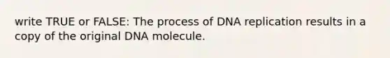 write TRUE or FALSE: The process of DNA replication results in a copy of the original DNA molecule.