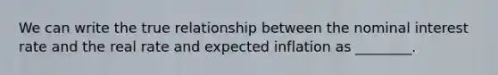 We can write the true relationship between the nominal interest rate and the real rate and expected inflation as ________.
