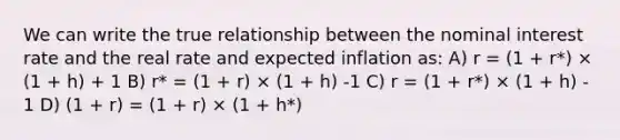 We can write the true relationship between the nominal interest rate and the real rate and expected inflation as: A) r = (1 + r*) × (1 + h) + 1 B) r* = (1 + r) × (1 + h) -1 C) r = (1 + r*) × (1 + h) - 1 D) (1 + r) = (1 + r) × (1 + h*)