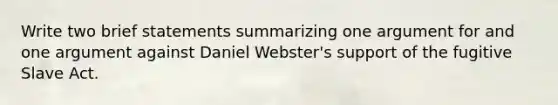 Write two brief statements summarizing one argument for and one argument against Daniel Webster's support of the fugitive Slave Act.