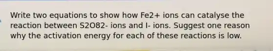 Write two equations to show how Fe2+ ions can catalyse the reaction between S2O82- ions and I- ions. Suggest one reason why the activation energy for each of these reactions is low.