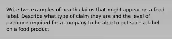 Write two examples of health claims that might appear on a food label. Describe what type of claim they are and the level of evidence required for a company to be able to put such a label on a food product