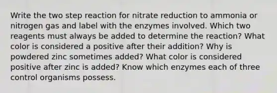 Write the two step reaction for nitrate reduction to ammonia or nitrogen gas and label with the enzymes involved. Which two reagents must always be added to determine the reaction? What color is considered a positive after their addition? Why is powdered zinc sometimes added? What color is considered positive after zinc is added? Know which enzymes each of three control organisms possess.