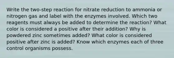 Write the two-step reaction for nitrate reduction to ammonia or nitrogen gas and label with the enzymes involved. Which two reagents must always be added to determine the reaction? What color is considered a positive after their addition? Why is powdered zinc sometimes added? What color is considered positive after zinc is added? Know which enzymes each of three control organisms possess.