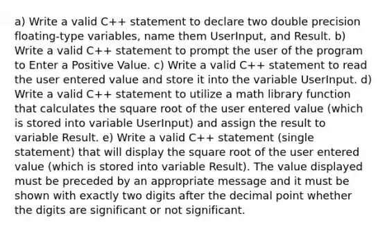 a) Write a valid C++ statement to declare two double precision floating-type variables, name them UserInput, and Result. b) Write a valid C++ statement to prompt the user of the program to Enter a Positive Value. c) Write a valid C++ statement to read the user entered value and store it into the variable UserInput. d) Write a valid C++ statement to utilize a math library function that calculates the square root of the user entered value (which is stored into variable UserInput) and assign the result to variable Result. e) Write a valid C++ statement (single statement) that will display the square root of the user entered value (which is stored into variable Result). The value displayed must be preceded by an appropriate message and it must be shown with exactly two digits after the decimal point whether the digits are significant or not significant.