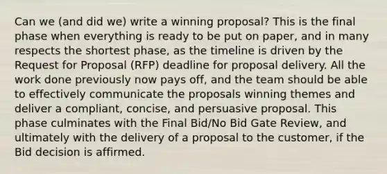 Can we (and did we) write a winning proposal? This is the final phase when everything is ready to be put on paper, and in many respects the shortest phase, as the timeline is driven by the Request for Proposal (RFP) deadline for proposal delivery. All the work done previously now pays off, and the team should be able to effectively communicate the proposals winning themes and deliver a compliant, concise, and persuasive proposal. This phase culminates with the Final Bid/No Bid Gate Review, and ultimately with the delivery of a proposal to the customer, if the Bid decision is affirmed.