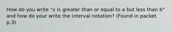 How do you write "x is <a href='https://www.questionai.com/knowledge/kNDE5ipeE2-greater-than-or-equal-to' class='anchor-knowledge'>greater than or equal to</a> a but <a href='https://www.questionai.com/knowledge/k7BtlYpAMX-less-than' class='anchor-knowledge'>less than</a> b" and how do your write the <a href='https://www.questionai.com/knowledge/kbxhIxTGfU-interval-notation' class='anchor-knowledge'>interval notation</a>? (Found in packet p.3)