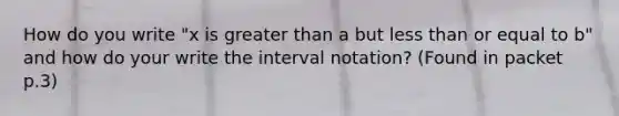 How do you write "x is <a href='https://www.questionai.com/knowledge/ktgHnBD4o3-greater-than' class='anchor-knowledge'>greater than</a> a but <a href='https://www.questionai.com/knowledge/k7BtlYpAMX-less-than' class='anchor-knowledge'>less than</a> or equal to b" and how do your write the <a href='https://www.questionai.com/knowledge/kbxhIxTGfU-interval-notation' class='anchor-knowledge'>interval notation</a>? (Found in packet p.3)