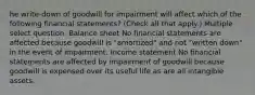 he write-down of goodwill for impairment will affect which of the following financial statements? (Check all that apply.) Multiple select question. Balance sheet No financial statements are affected because goodwill is "amortized" and not "written down" in the event of impairment. Income statement No financial statements are affected by impairment of goodwill because goodwill is expensed over its useful life as are all intangible assets.