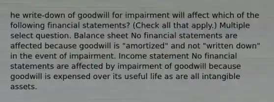 he write-down of goodwill for impairment will affect which of the following financial statements? (Check all that apply.) Multiple select question. Balance sheet No financial statements are affected because goodwill is "amortized" and not "written down" in the event of impairment. Income statement No financial statements are affected by impairment of goodwill because goodwill is expensed over its useful life as are all intangible assets.