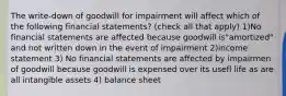 The write-down of goodwill for impairment will affect which of the following financial statements? (check all that apply) 1)No financial statements are affected because goodwill is"amortized" and not written down in the event of impairment 2)income statement 3) No financial statements are affected by impairmen of goodwill because goodwill is expensed over its usefl life as are all intangible assets 4) balance sheet