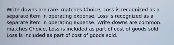 Write-downs are rare. matches Choice, Loss is recognized as a separate item in operating expense. Loss is recognized as a separate item in operating expense. Write-downs are common. matches Choice, Loss is included as part of cost of goods sold. Loss is included as part of cost of goods sold.