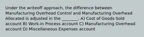 Under the writeoff approach, the difference between Manufacturing Overhead Control and Manufacturing Overhead Allocated is adjusted in the ________. A) Cost of Goods Sold account B) Work-in Process account C) Manufacturing Overhead account D) Miscellaneous Expenses account