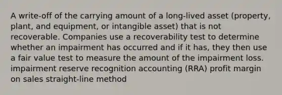 A write-off of the carrying amount of a long-lived asset (property, plant, and equipment, or intangible asset) that is not recoverable. Companies use a recoverability test to determine whether an impairment has occurred and if it has, they then use a fair value test to measure the amount of the impairment loss. impairment reserve recognition accounting (RRA) profit margin on sales straight-line method