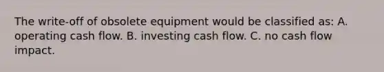 The write-off of obsolete equipment would be classified as: A. operating cash flow. B. investing cash flow. C. no cash flow impact.