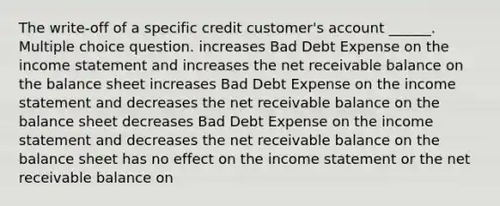 The write-off of a specific credit customer's account ______. Multiple choice question. increases Bad Debt Expense on the income statement and increases the net receivable balance on the balance sheet increases Bad Debt Expense on the income statement and decreases the net receivable balance on the balance sheet decreases Bad Debt Expense on the income statement and decreases the net receivable balance on the balance sheet has no effect on the income statement or the net receivable balance on