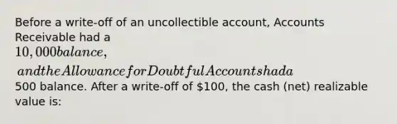 Before a write-off of an uncollectible account, Accounts Receivable had a 10,000 balance, and the Allowance for Doubtful Accounts had a500 balance. After a write-off of 100, the cash (net) realizable value is: