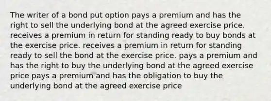 The writer of a bond put option pays a premium and has the right to sell the underlying bond at the agreed exercise price. receives a premium in return for standing ready to buy bonds at the exercise price. receives a premium in return for standing ready to sell the bond at the exercise price. pays a premium and has the right to buy the underlying bond at the agreed exercise price pays a premium and has the obligation to buy the underlying bond at the agreed exercise price