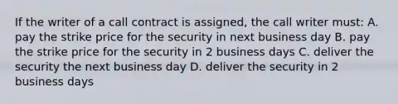 If the writer of a call contract is assigned, the call writer must: A. pay the strike price for the security in next business day B. pay the strike price for the security in 2 business days C. deliver the security the next business day D. deliver the security in 2 business days