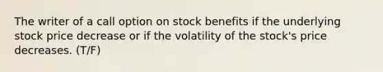 The writer of a call option on stock benefits if the underlying stock price decrease or if the volatility of the stock's price decreases. (T/F)