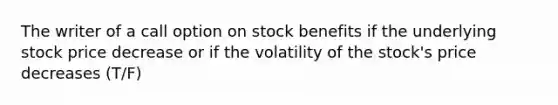 The writer of a call option on stock benefits if the underlying stock price decrease or if the volatility of the stock's price decreases (T/F)