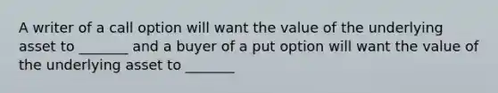 A writer of a call option will want the value of the underlying asset to _______ and a buyer of a put option will want the value of the underlying asset to _______