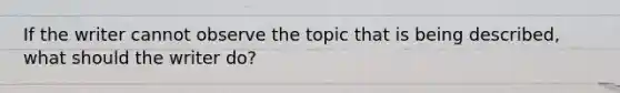 If the writer cannot observe the topic that is being described, what should the writer do?