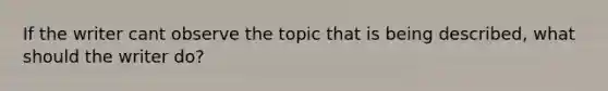 If the writer cant observe the topic that is being described, what should the writer do?